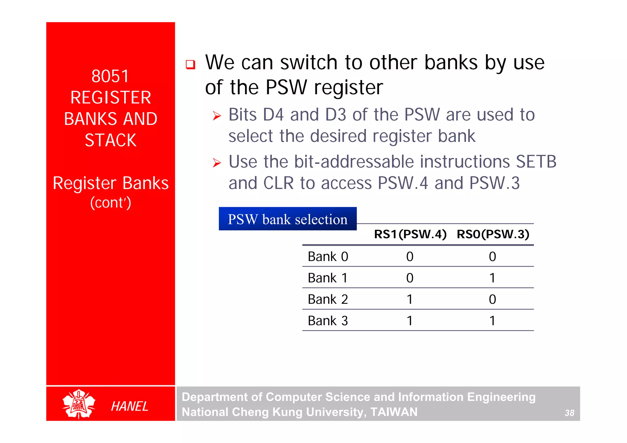 We can switch to other banks by use
    8051
  REGISTER
                    of the PSW register
 BANKS AND              Bits D4 and D3 of the PSW are used to
   STACK                select the desired register bank
                        Use the bit-addressable instructions SETB
Register Banks          and CLR to access PSW.4 and PSW.3
    (cont’)
                        PSW bank selection
                                                RS1(PSW.4) RS0(PSW.3)
                                     Bank 0          0             0
                                     Bank 1          0             1
                                     Bank 2          1             0
                                     Bank 3          1             1




                 Department of Computer Science and Information Engineering
       HANEL     National Cheng Kung University, TAIWAN                       38
 