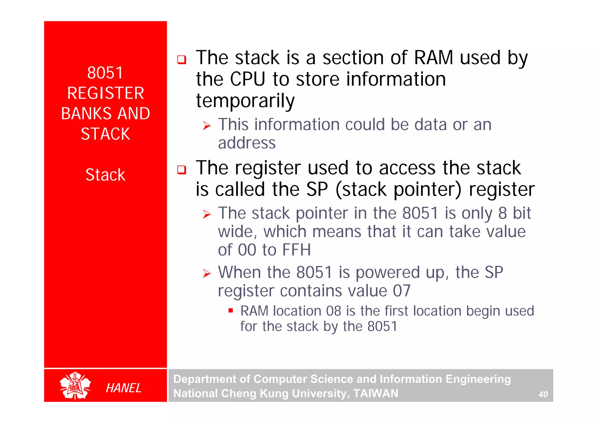 The stack is a section of RAM used by
   8051        the CPU to store information
 REGISTER      temporarily
BANKS AND
                   This information could be data or an
  STACK
                   address
  Stack        The register used to access the stack
               is called the SP (stack pointer) register
                   The stack pointer in the 8051 is only 8 bit
                   wide, which means that it can take value
                   of 00 to FFH
                   When the 8051 is powered up, the SP
                   register contains value 07
                       RAM location 08 is the first location begin used
                       for the stack by the 8051


            Department of Computer Science and Information Engineering
    HANEL   National Cheng Kung University, TAIWAN                        40
 