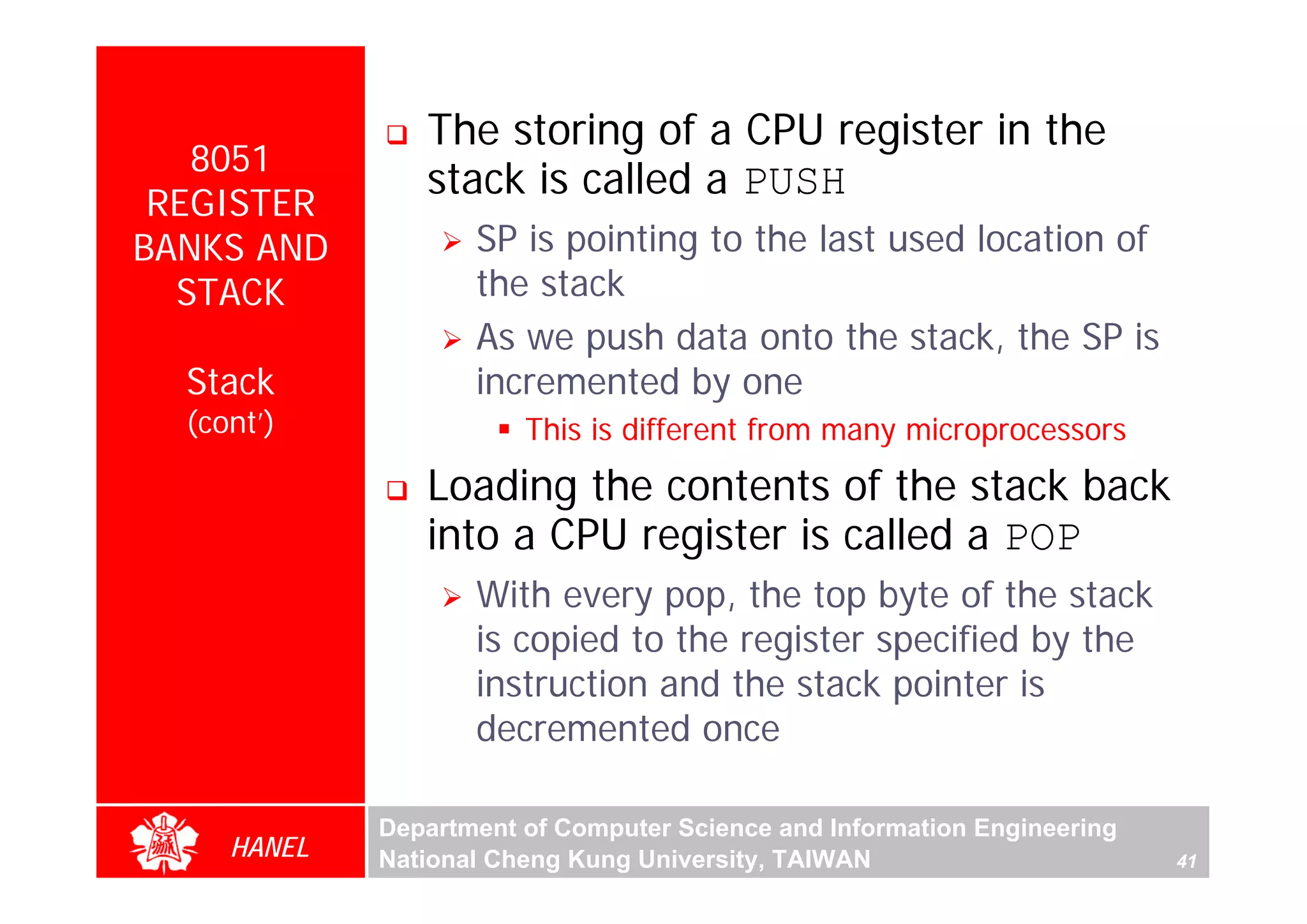The storing of a CPU register in the
   8051
                stack is called a PUSH
 REGISTER
BANKS AND           SP is pointing to the last used location of
  STACK             the stack
                    As we push data onto the stack, the SP is
  Stack             incremented by one
  (cont’)               This is different from many microprocessors




                                                                               For Evaluation Only.
                                                                               Copyright(C) by Foxit Software Company,2005-2008
                                                                               Edited by Foxit Reader
                Loading the contents of the stack back
                into a CPU register is called a POP
                    With every pop, the top byte of the stack
                    is copied to the register specified by the
                    instruction and the stack pointer is
                    decremented once

             Department of Computer Science and Information Engineering
     HANEL   National Cheng Kung University, TAIWAN                       41
 