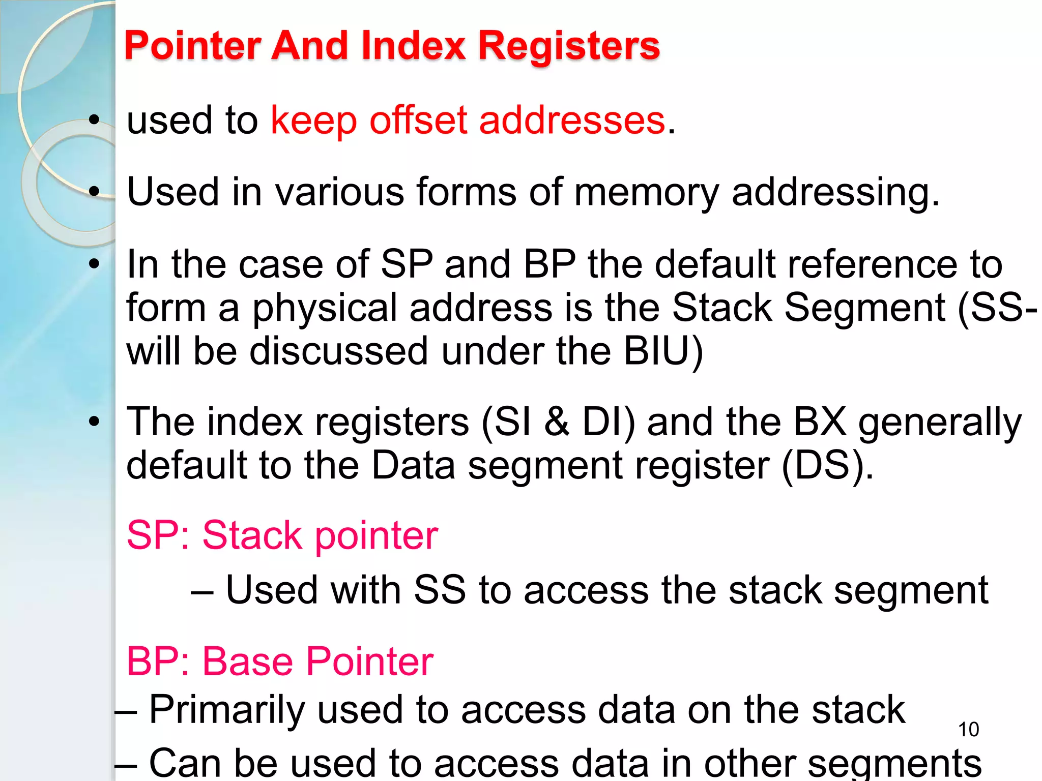 10
Pointer And Index Registers
• used to keep offset addresses.
• Used in various forms of memory addressing.
• In the case of SP and BP the default reference to
form a physical address is the Stack Segment (SS-
will be discussed under the BIU)
• The index registers (SI & DI) and the BX generally
default to the Data segment register (DS).
SP: Stack pointer
– Used with SS to access the stack segment
BP: Base Pointer
– Primarily used to access data on the stack
– Can be used to access data in other segments
 
