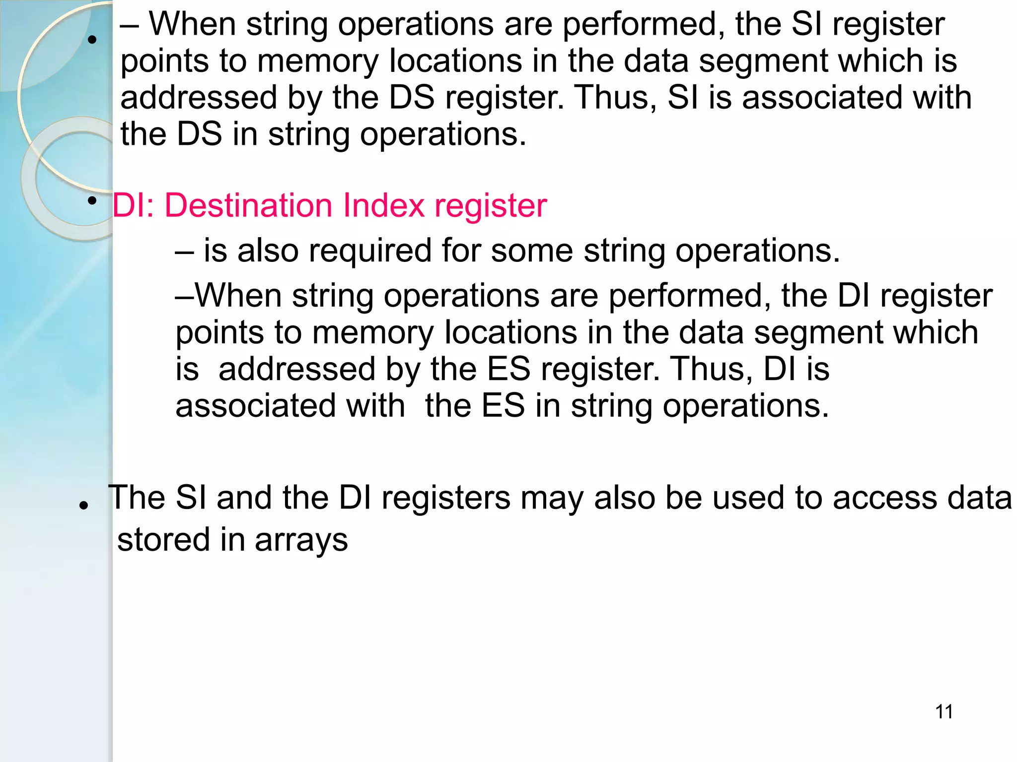 11
• – When string operations are performed, the SI register
points to memory locations in the data segment which is
addressed by the DS register. Thus, SI is associated with
the DS in string operations.
• DI: Destination Index register
– is also required for some string operations.
–When string operations are performed, the DI register
points to memory locations in the data segment which
is addressed by the ES register. Thus, DI is
associated with the ES in string operations.
• The SI and the DI registers may also be used to access data
stored in arrays
 