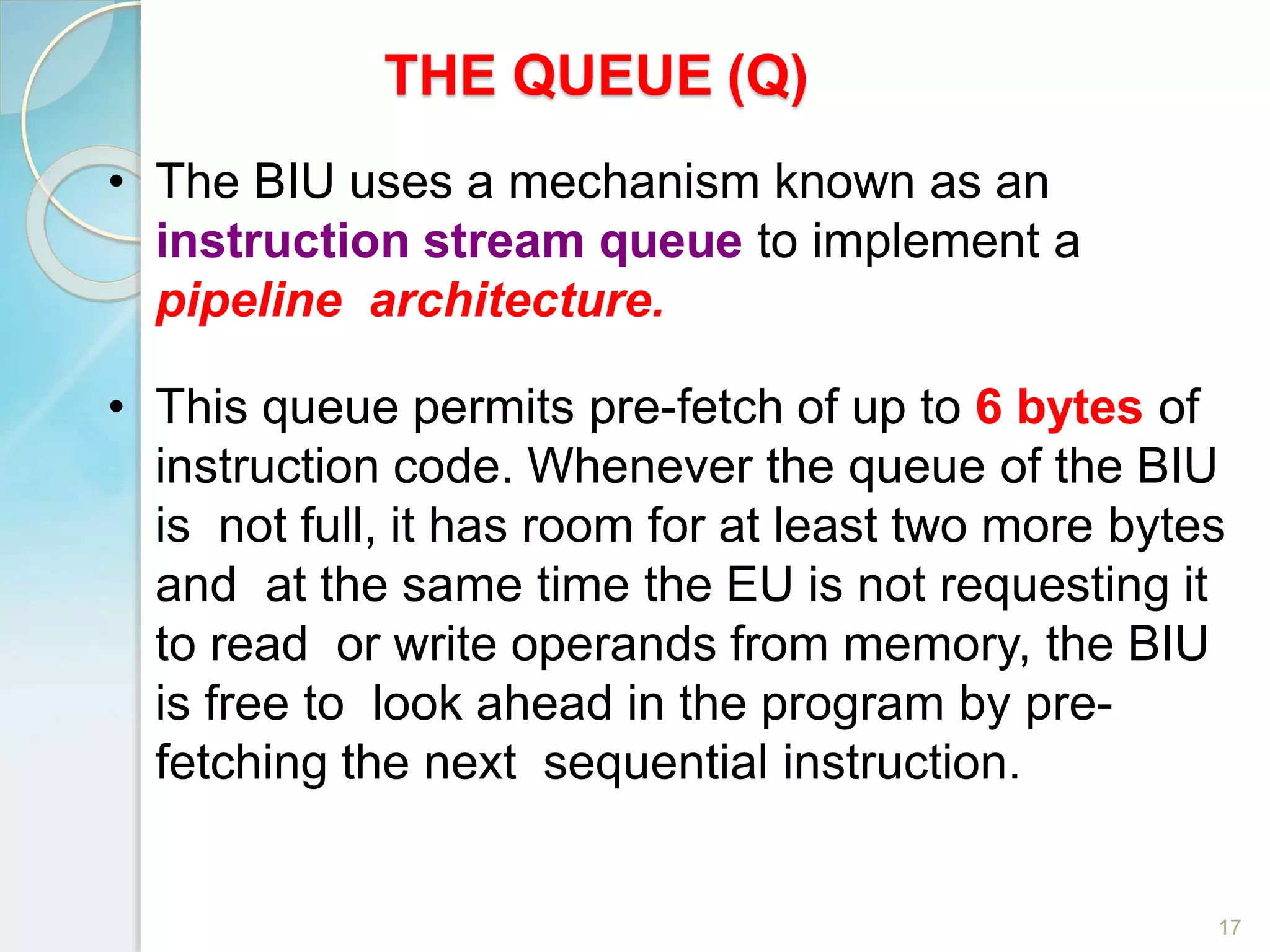 THE QUEUE (Q)
17
• The BIU uses a mechanism known as an
instruction stream queue to implement a
pipeline architecture.
• This queue permits pre-fetch of up to 6 bytes of
instruction code. Whenever the queue of the BIU
is not full, it has room for at least two more bytes
and at the same time the EU is not requesting it
to read or write operands from memory, the BIU
is free to look ahead in the program by pre-
fetching the next sequential instruction.
 