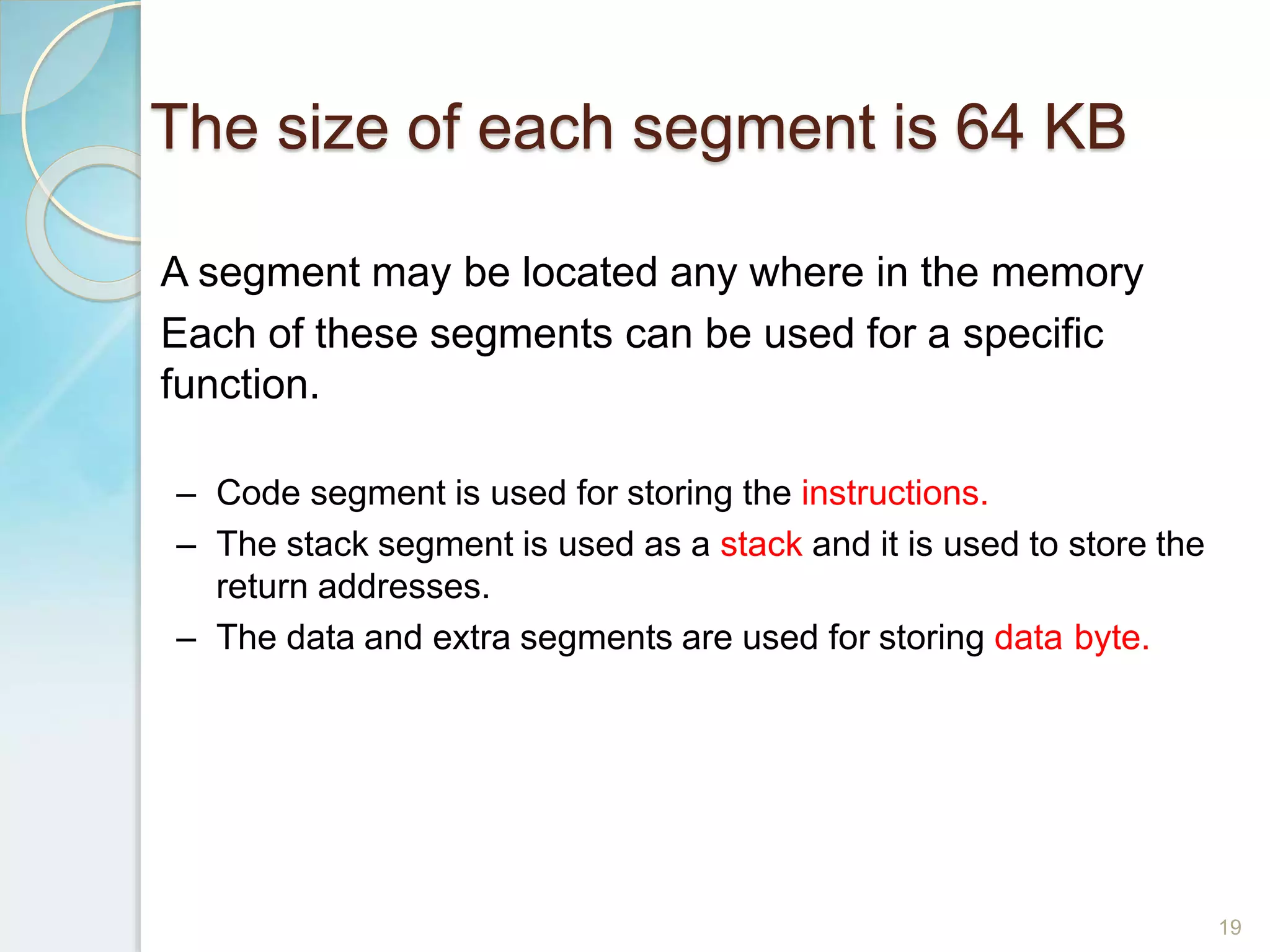 The size of each segment is 64 KB
19
A segment may be located any where in the memory
Each of these segments can be used for a specific
function.
– Code segment is used for storing the instructions.
– The stack segment is used as a stack and it is used to store the
return addresses.
– The data and extra segments are used for storing data byte.
 