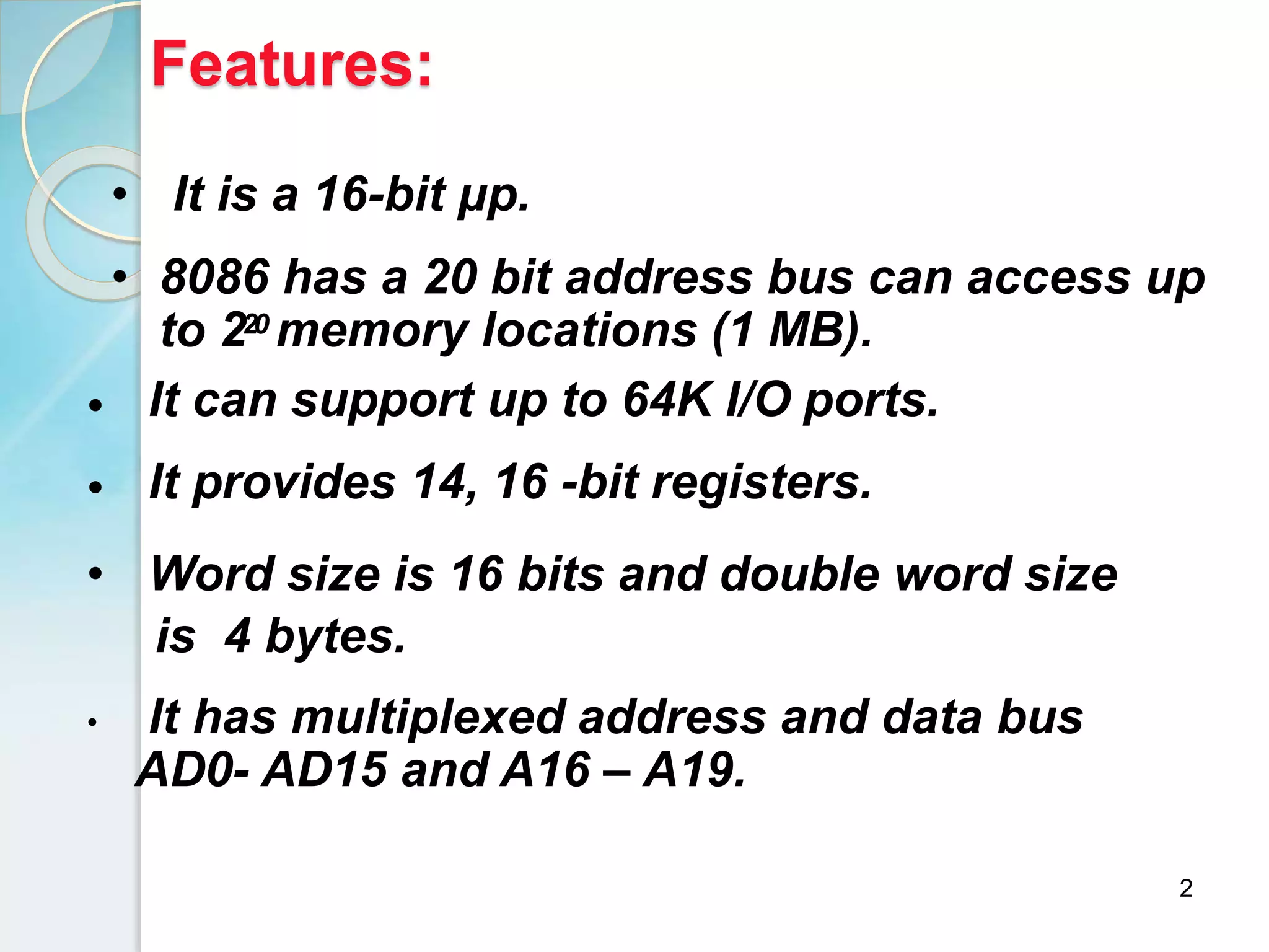 Features:
2
• It is a 16-bit μp.
• 8086 has a 20 bit address bus can access up
to 220 memory locations (1 MB).
•
•
It can support up to 64K I/O ports.
It provides 14, 16 -bit registers.
• Word size is 16 bits and double word size
is 4 bytes.
• It has multiplexed address and data bus
AD0- AD15 and A16 – A19.
 