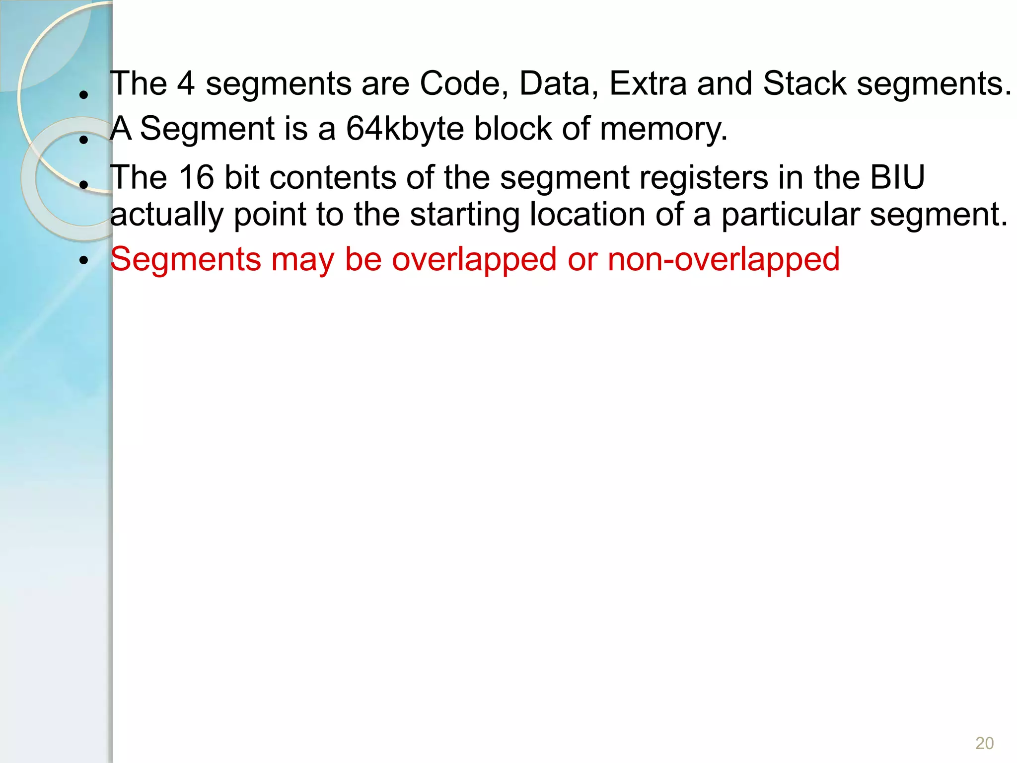•
•
•
20
•
The 4 segments are Code, Data, Extra and Stack segments.
A Segment is a 64kbyte block of memory.
The 16 bit contents of the segment registers in the BIU
actually point to the starting location of a particular segment.
Segments may be overlapped or non-overlapped
 