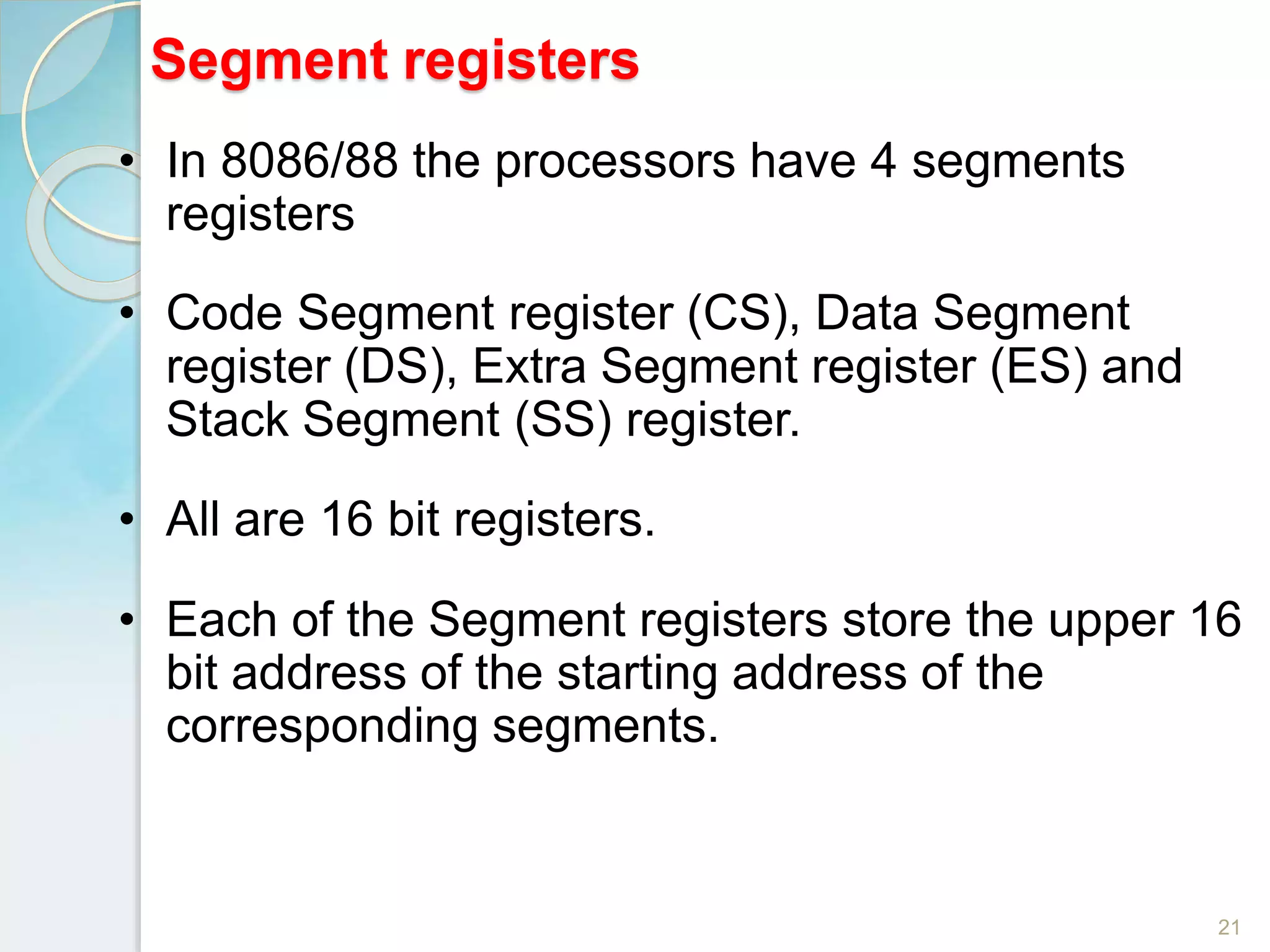 Segment registers
21
• In 8086/88 the processors have 4 segments
registers
• Code Segment register (CS), Data Segment
register (DS), Extra Segment register (ES) and
Stack Segment (SS) register.
• All are 16 bit registers.
• Each of the Segment registers store the upper 16
bit address of the starting address of the
corresponding segments.
 