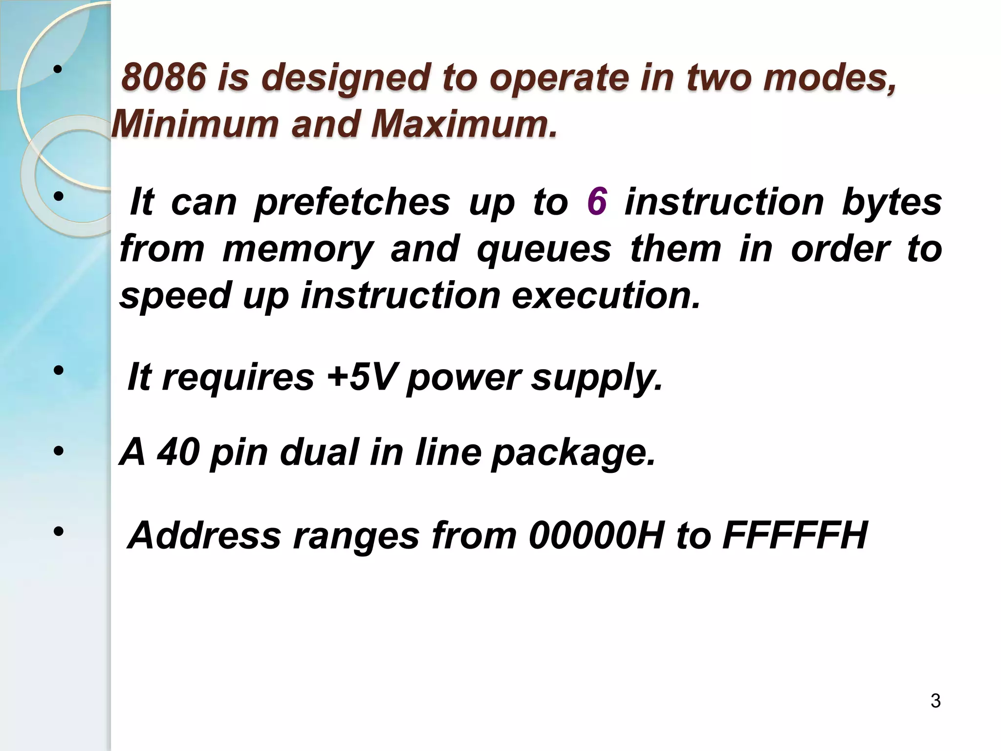 •
3
8086 is designed to operate in two modes,
Minimum and Maximum.
• It can prefetches up to 6 instruction bytes
from memory and queues them in order to
speed up instruction execution.
• It requires +5V power supply.
• A 40 pin dual in line package.
• Address ranges from 00000H to FFFFFH
 