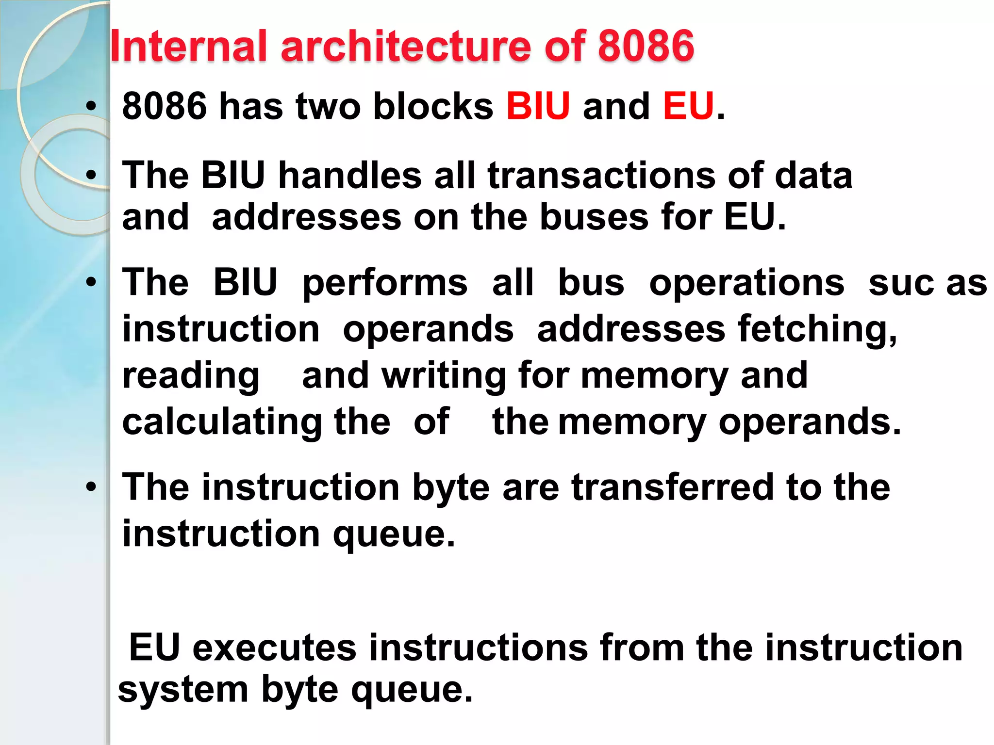 EU executes instructions from the instruction
system byte queue.
• 8086 has two blocks BIU and EU.
• The BIU handles all transactions of data
and addresses on the buses for EU.
• The BIU performs all bus operations suc as
instruction operands addresses fetching,
reading and writing for memory and
calculating the of the memory operands.
• The instruction byte are transferred to the
instruction queue.
Internal architecture of 8086
 