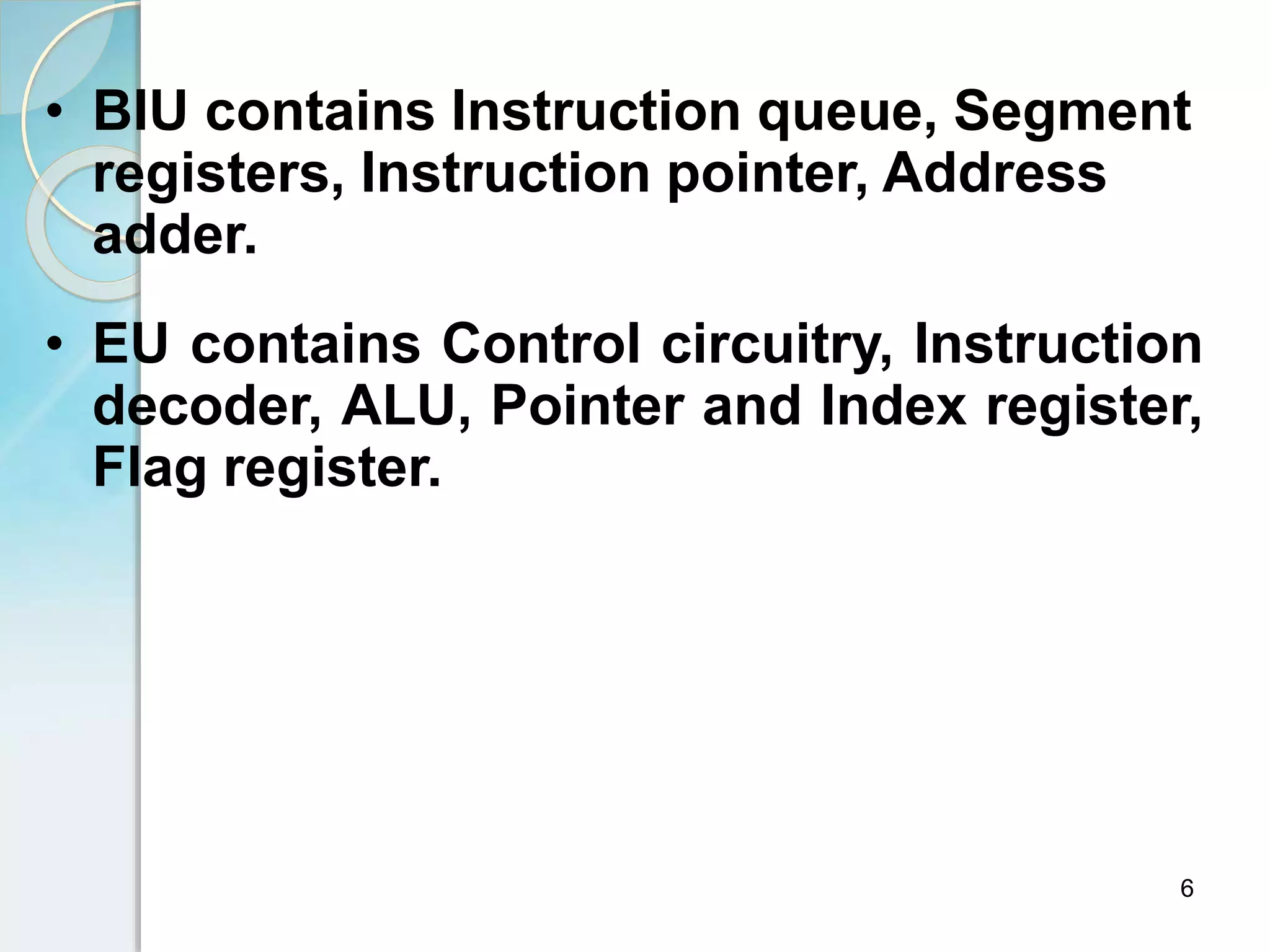 • BIU contains Instruction queue, Segment
registers, Instruction pointer, Address
adder.
• EU contains Control circuitry, Instruction
decoder, ALU, Pointer and Index register,
Flag register.
6
 