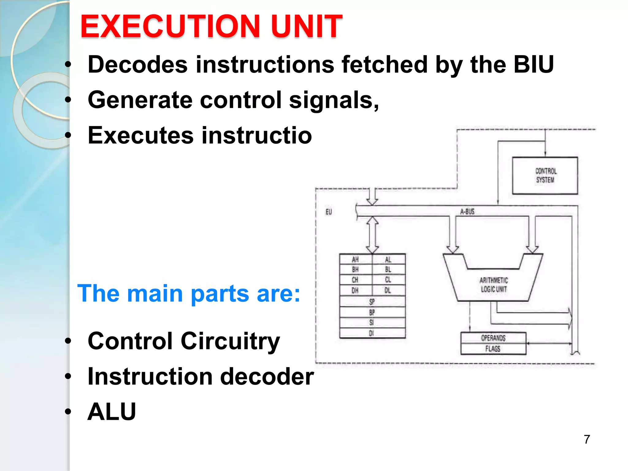 7
EXECUTION UNIT
• Decodes instructions fetched by the BIU
• Generate control signals,
• Executes instructions.
The main parts are:
• Control Circuitry
• Instruction decoder
• ALU
 
