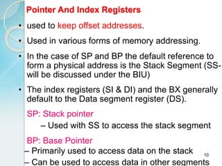 10
Pointer And Index Registers
• used to keep offset addresses.
• Used in various forms of memory addressing.
• In the case of SP and BP the default reference to
form a physical address is the Stack Segment (SS-
will be discussed under the BIU)
• The index registers (SI & DI) and the BX generally
default to the Data segment register (DS).
SP: Stack pointer
– Used with SS to access the stack segment
BP: Base Pointer
– Primarily used to access data on the stack
– Can be used to access data in other segments
 