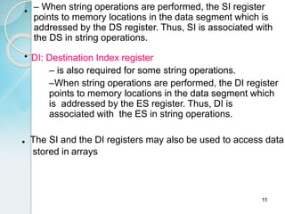 11
• – When string operations are performed, the SI register
points to memory locations in the data segment which is
addressed by the DS register. Thus, SI is associated with
the DS in string operations.
• DI: Destination Index register
– is also required for some string operations.
–When string operations are performed, the DI register
points to memory locations in the data segment which
is addressed by the ES register. Thus, DI is
associated with the ES in string operations.
• The SI and the DI registers may also be used to access data
stored in arrays
 