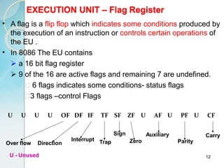 12
EXECUTION UNIT – Flag Register
•
•
A flag is a flip flop which indicates some conditions produced by
the execution of an instruction or controls certain operations of
the EU .
In 8086 The EU contains
 a 16 bit flag register
 9 of the 16 are active flags and remaining 7 are undefined.
6 flags indicates some conditions- status flags
3 flags –control Flags
U U U U OF DF IF TF SF ZF U AF U PF U CF
Carry
Over flow Direction
Interrupt Trap
Sign
Zero
Auxiliary
Parity
U - Unused
 