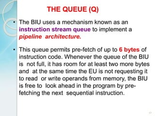 THE QUEUE (Q)
17
• The BIU uses a mechanism known as an
instruction stream queue to implement a
pipeline architecture.
• This queue permits pre-fetch of up to 6 bytes of
instruction code. Whenever the queue of the BIU
is not full, it has room for at least two more bytes
and at the same time the EU is not requesting it
to read or write operands from memory, the BIU
is free to look ahead in the program by pre-
fetching the next sequential instruction.
 