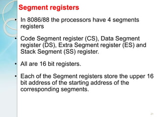 Segment registers
21
• In 8086/88 the processors have 4 segments
registers
• Code Segment register (CS), Data Segment
register (DS), Extra Segment register (ES) and
Stack Segment (SS) register.
• All are 16 bit registers.
• Each of the Segment registers store the upper 16
bit address of the starting address of the
corresponding segments.
 