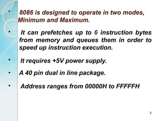 •
3
8086 is designed to operate in two modes,
Minimum and Maximum.
• It can prefetches up to 6 instruction bytes
from memory and queues them in order to
speed up instruction execution.
• It requires +5V power supply.
• A 40 pin dual in line package.
• Address ranges from 00000H to FFFFFH
 