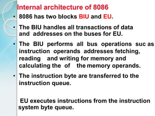 EU executes instructions from the instruction
system byte queue.
• 8086 has two blocks BIU and EU.
• The BIU handles all transactions of data
and addresses on the buses for EU.
• The BIU performs all bus operations suc as
instruction operands addresses fetching,
reading and writing for memory and
calculating the of the memory operands.
• The instruction byte are transferred to the
instruction queue.
Internal architecture of 8086
 