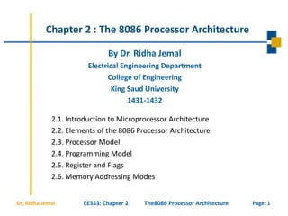 Page: 1Dr. Ridha Jemal
Chapter 2 : The 8086 Processor Architecture
2.1. Introduction to Microprocessor Architecture
2.2. Elements of the 8086 Processor Architecture
2.3. Processor Model
2.4. Programming Model
2.5. Register and Flags
2.6. Memory Addressing Modes
By Dr. Ridha Jemal
Electrical Engineering Department
College of Engineering
King Saud University
1431-1432
EE353: Chapter 2 The8086 Processor Architecture
 