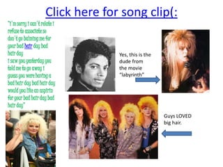 Click here for song clip(:“i'msorry i can't relate irefuse to associate sodon't go balming me foryour bad hair day badhair dayi saw you yesterday youtold me to go away iguess you were having abad hair day bad hair daywould you like an aspirinfor your bad hair day badhair day”Yes, this is the dude from the movie “labyrinth” Guys LOVED big hair. 