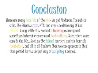 ConclusionThere are many benefits of the 80s- we got Madonna, The rubics cube, the fitness craze, MTV, and even the discovery of the titanic. Along with this, we had a booming economy and sometimes interest even reached double digits. Sure, there were cons to the 80s.. Such as the tylenolmurders and the horrible vocabulary, but all in all I believe that we can appreciate this time period for its unique way of sculpting America. 