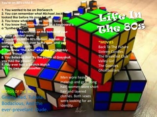 You're an 80's child if...1. You wanted to be on StarSearch2. You can remember what Michael Jackson looked like before his nose fell off.3. You knew what Williswas "talkin' 'bout"4. You know that another name for a keyboard is a "Synthesizer."5. You wore french rolls on the botom of your splatter painted jeans.6. You fell victim to 80's fashion: big hair, crimped, combed over to the side, and you wore spandex pants7. You knew "The Artist" when he was humbly called "Prince."8. You Believed that "By the power of Greyskull, you HAD the power!"9. You ever had a Swatch Watch10. You own any cassettesLife In The 80s*MOVIES Back To The FutureSixteen CandlesThe Breakfast ClubValley GirlThe GooniesGhostbusters Men wore heavy makeup and grew long hair, women wore short hair and layered clothes. Both sexes were looking for an identity. WORDS OF THE 80’SGnarly, Rad, Tubular, Bodacious, And the ever-prevelant: Dude. 