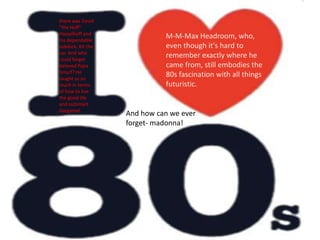 there was David "the Hoff" Hasselhoff and his dependable sidekick, Kit the car. And who could forget beloved Papa Smurf? He taught us so much in terms of how to live the good life and outsmart Gargamel.M-M-Max Headroom, who, even though it's hard to remember exactly where he came from, still embodies the 80s fascination with all things futuristic.And how can we ever forget- madonna!