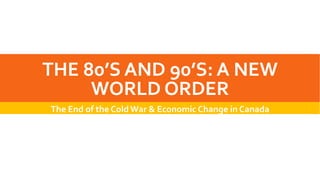 THE 80’S AND 90’S: A NEW
WORLD ORDER
The End of the Cold War & Economic Change in Canada
 