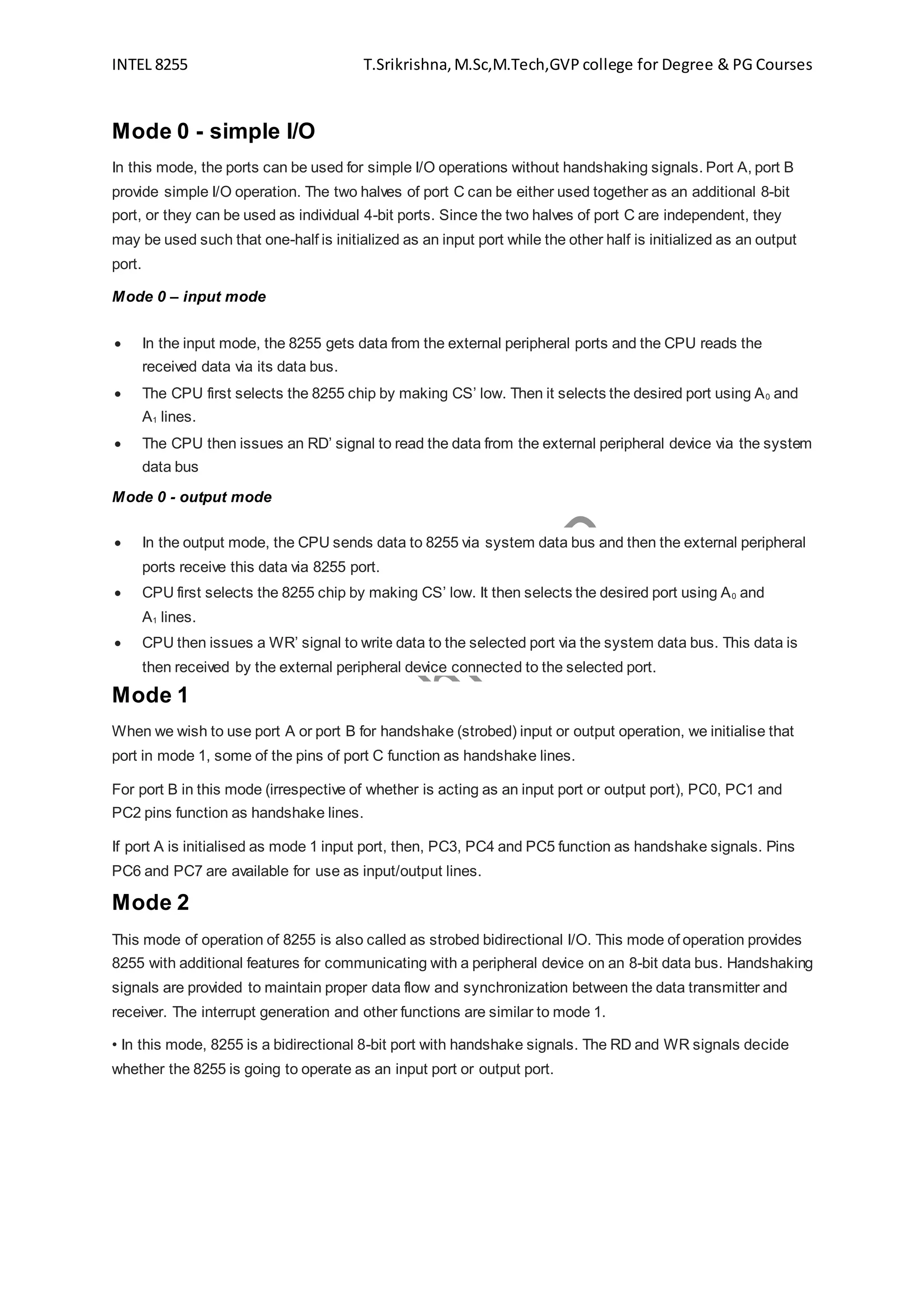 INTEL 8255 T.Srikrishna,M.Sc,M.Tech,GVP college for Degree & PG Courses
Mode 0 - simple I/O
In this mode, the ports can be used for simple I/O operations without handshaking signals. Port A, port B
provide simple I/O operation. The two halves of port C can be either used together as an additional 8-bit
port, or they can be used as individual 4-bit ports. Since the two halves of port C are independent, they
may be used such that one-half is initialized as an input port while the other half is initialized as an output
port.
Mode 0 – input mode
 In the input mode, the 8255 gets data from the external peripheral ports and the CPU reads the
received data via its data bus.
 The CPU first selects the 8255 chip by making CS’ low. Then it selects the desired port using A0 and
A1 lines.
 The CPU then issues an RD’ signal to read the data from the external peripheral device via the system
data bus
Mode 0 - output mode
 In the output mode, the CPU sends data to 8255 via system data bus and then the external peripheral
ports receive this data via 8255 port.
 CPU first selects the 8255 chip by making CS’ low. It then selects the desired port using A0 and
A1 lines.
 CPU then issues a WR’ signal to write data to the selected port via the system data bus. This data is
then received by the external peripheral device connected to the selected port.
Mode 1
When we wish to use port A or port B for handshake (strobed) input or output operation, we initialise that
port in mode 1, some of the pins of port C function as handshake lines.
For port B in this mode (irrespective of whether is acting as an input port or output port), PC0, PC1 and
PC2 pins function as handshake lines.
If port A is initialised as mode 1 input port, then, PC3, PC4 and PC5 function as handshake signals. Pins
PC6 and PC7 are available for use as input/output lines.
Mode 2
This mode of operation of 8255 is also called as strobed bidirectional I/O. This mode of operation provides
8255 with additional features for communicating with a peripheral device on an 8-bit data bus. Handshaking
signals are provided to maintain proper data flow and synchronization between the data transmitter and
receiver. The interrupt generation and other functions are similar to mode 1.
• In this mode, 8255 is a bidirectional 8-bit port with handshake signals. The RD and WR signals decide
whether the 8255 is going to operate as an input port or output port.
 