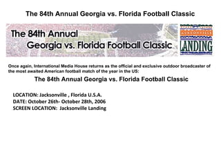 The 84th Annual Georgia vs. Florida Football Classic Once again, International Media House returns as the official and exclusive outdoor broadcaster of the most awaited American football match of the year in the US: The 84th Annual Georgia vs. Florida Football Classic LOCATION: Jacksonville , Florida U.S.A. DATE: October 26th- October 28th, 2006  SCREEN LOCATION:  Jacksonville Landing 