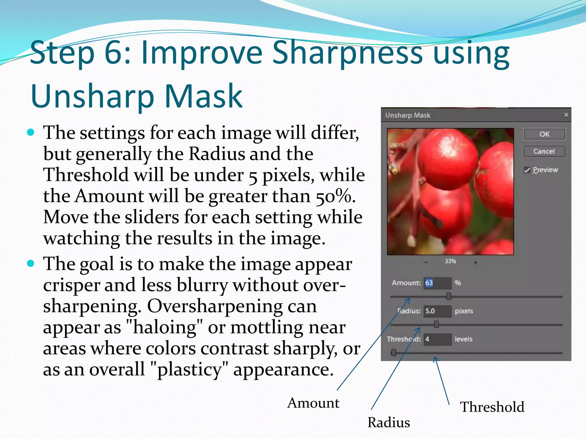 Step 6: Improve Sharpness using Unsharp MaskThe final adjustment is to sharpen the image. Every time you scale, rotate, or change the color of an image, you add slight blurring to it. This is in addition to any blurriness that existed in the image before you started working with it. You can compensate for this to a certain degree using the Unsharp Mask filter.Choose Enhance: Unsharp Mask. 