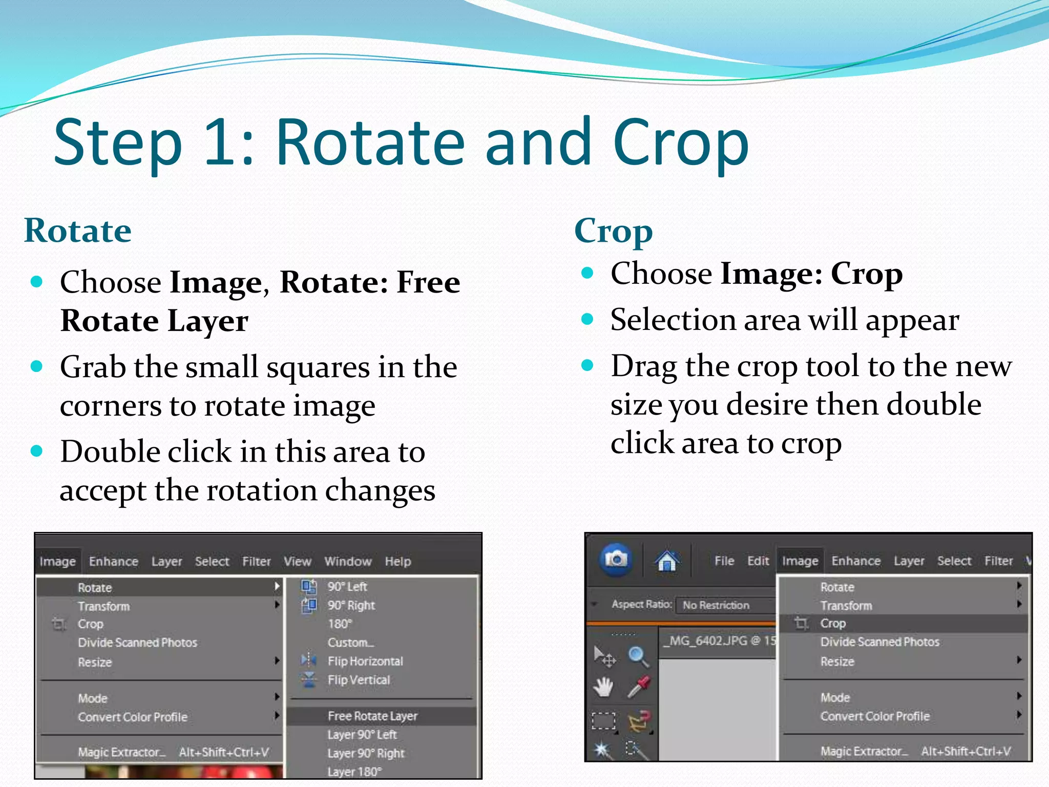 Step 1: Rotate and CropCropRotateChoose Image: CropSelection area will appearDrag the crop tool to the new size you desire then double click area to cropChoose Image, Rotate: Free Rotate LayerGrab the small squares in the corners to rotate imageDouble click in this area to accept the rotation changes