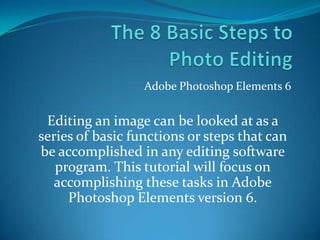 The 8 Basic Steps to Photo Editing Adobe Photoshop Elements 6 Editing an image can be looked at as a series of basic functions or steps that can be accomplished in any editing software program. This tutorial will focus on accomplishing these tasks in Adobe Photoshop Elements version 6. 