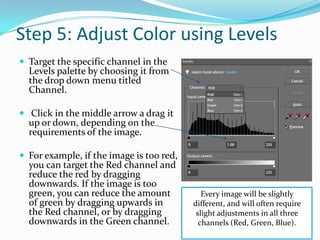 Step 5: Adjust Color using LevelsWhen colors in an image are shifted towards a color that isn't intentional, this is considered to be a color cast. Fixing a color cast using the Levels palette will be very intuitive. 