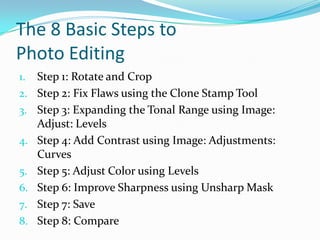The 8 Basic Steps to Photo EditingStep 1: Rotate and CropStep 2: Fix Flaws using the Clone Stamp ToolStep 3: Expanding the Tonal Range using Image: Adjust: LevelsStep 4: Add Contrast using Image: Adjustments: CurvesStep 5: Adjust Color using LevelsStep 6: Improve Sharpness using UnsharpMaskStep 7: SaveStep 8: Compare