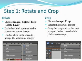 Step 1: Rotate and CropCropRotateChoose Image: CropSelection area will appearDrag the crop tool to the new size you desire then double click area to cropChoose Image, Rotate: Free Rotate LayerGrab the small squares in the corners to rotate imageDouble click in this area to accept the rotation changes