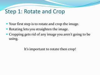 Step 1: Rotate and Crop Your first step is to rotate and crop the image. Rotating lets you straighten the image. Cropping gets rid of any image you aren't going to be using. It’s important to rotate then crop!
