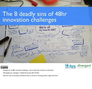 The 8 deadly sins of 48hr
innovation challenges




8 deadly sins of 48hr innovation challenges - how to spot them and how to avoid them
My background - divergent + Global Service Jam 2011 & 2012
Seen fair share of successes and failures when it comes to innovating within a tight time frame
 