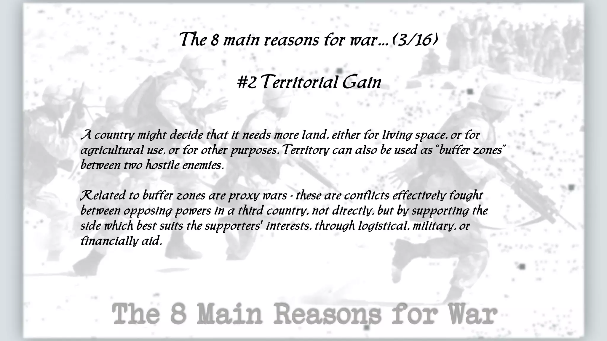 The 8 main reasons for war... (3/16)
#2 Territorial Gain
A country might decide that it needs more land, either for living space, or for
agricultural use, or for other purposes. Territory can also be used as “buffer zones”
between two hostile enemies.
Related to buffer zones are proxy wars - these are conflicts effectively fought
between opposing powers in a third country, not directly, but by supporting the
side which best suits the supporters' interests, through logistical, military, or
financially aid.
 
