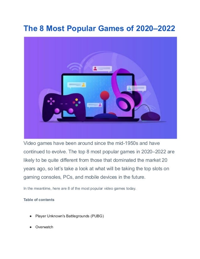 The 8 Most Popular Games of 2020–2022
Video games have been around since the mid-1950s and have
continued to evolve. The top 8 most popular games in 2020–2022 are
likely to be quite different from those that dominated the market 20
years ago, so let’s take a look at what will be taking the top slots on
gaming consoles, PCs, and mobile devices in the future.
In the meantime, here are 8 of the most popular video games today.
Table of contents
● Player Unknown's Battlegrounds (PUBG)
● Overwatch
 