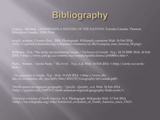Cranny , Micheal . CROSSROADS A MEETING OF THE NATIONS. Toronto Canada : Pearson
Education Canada , 1998. Print.

mcgill, seamus. Compass Rose . 2006. Photograph. Wikimedi commons Web. 16 Feb 2014.
<http://upload.wikimedia.org/wikipedia/commons/d/d8/Compass_rose_browns_00.png>.
Williams , Tim. "The arctic environmental issues ." Parliment of Canada . N.p., 24 10 2008. Web. 16 Feb
2014. <-http://www.parl.gc.ca/content/lop/researchpublications/prb0804-e.htm >.
Parks , Noreen . "Arctic Facts ." The Arctic . N.p., n.d. Web. 16 Feb 2014. <-http://arctic.ru/arcticfacts >.
. The geography of canada . N.p.. Web. 16 Feb 2014. <-http://www.dlcubc.ca/wordpress_dlc_mu/jeff1/files/2010/07/Geography-of-Canada.pdf>.
"North americas regional geography ." Quizlet . Quizlet , n.d. Web. 16 Feb 2014.
<http://quizlet.com/1005311/north-americas-regional-geography-flash-cards/>.
Territorial evolution of North America. N.d. Photograph. Wikipedia Web. 17 Feb 2014.
<http://en.wikipedia.org/wiki/Territorial_evolution_of_North_America_since_1763>.

 