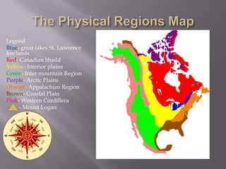 Legend
Blue- great lakes St. Lawrence
lowlands
Red- Canadian Shield
Yellow- Interior plains
Green- Inter mountain Region
Purple- Arctic Plains
Orange- Appalachian Region
Brown- Coastal Plain
Pink- Western Cordillera
- Mount Logan

 