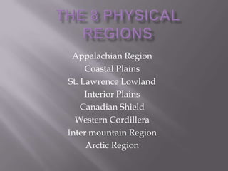 Appalachian Region
Coastal Plains
St. Lawrence Lowland
Interior Plains
Canadian Shield
Western Cordillera
Inter mountain Region
Arctic Region

 