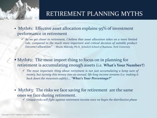 T R A D I T I O N A L T H O U G H T – A S S E T A L L O C AT I O N
                        RETIREMENT PLANNING MYTHS

                   Myth#1: Effective asset allocation explains 95% of investment
                    performance in retirement
                         As we get closer to retirement, I believe that asset allocation takes on a more limited
                          role, compared to the much more important and critical decision of suitable product
                          (income) allocation.” - Moshe Milevsky Ph.D, Schulich School of Business, York University



                 Myth#2: The most import thing to focus on in planning for
                  retirement is accumulating enough assets (i.e. What’s Your Number?)
                           The most important thing about retirement is not just accumulating a lump sum of
                            money, but turning this money into an annual, life-long income streams (i.e. making it
                            back down the mountain safely)…. “What’s Your Percentage?”


                   Myth#3: The risks we face saving for retirement are the same
                    ones we face during retirement.
                           Unique risks will fight against retirement income once we begin the distribution phase



Copyright © 2011 ValMark Securities Inc. All Rights Reserved.
 