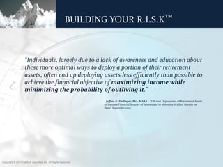 BUILDING YOUR R.I.S.K™



                   “Individuals, largely due to a lack of awareness and education about
                   these more optimal ways to deploy a portion of their retirement
                   assets, often end up deploying assets less efficiently than possible to
                   achieve the financial objective of maximizing income while
                   minimizing the probability of outliving it.”
                                                                - Jeffrey K. Dellinger, FSA, MAAA – “Efficient Deployment of Retirement Assets
                                                                to Increase Financial Security of Seniors and to Minimize Welfare Burden on
                                                                State” September 2007




Copyright © 2011 ValMark Securities Inc. All Rights Reserved.
 