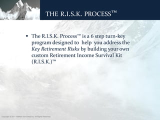 THE R.I.S.K. PROCESS™


                              The R.I.S.K. Process™ is a 6 step turn-key
                               program designed to help you address the
                               Key Retirement Risks by building your own
                               custom Retirement Income Survival Kit
                               (R.I.S.K.)™




Copyright © 2011 ValMark Securities Inc. All Rights Reserved.
 