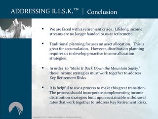 ADDRESSING R.I.S.K.™                                                  Conclusion

                         We are faced with a retirement crises. Lifelong income
                          streams are no longer handed to us at retirement.

                         Traditional planning focuses on asset allocation. This is
                          great for accumulation. However, distribution planning
                          requires us to develop proactive income allocation
                          strategies.

                         In order to “Make It Back Down the Mountain Safely,”
                          these income strategies must work together to address
                          Key Retirement Risks.

                         It is helpful to use a process to make this great transition.
                          The process should incorporate complimenting income
                          distribution strategies built upon sustainable withdrawal
                          rates that work together to address Key Retirement Risks.


      Copyright © 2011 ValMark Securities Inc. All Rights Reserved.
 