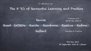 Read (W)Rite Recite
Revise
Reflect
Reinforce Realize
Poh-Sun Goh
30 September 2020 @ 1120am
The 8 ‘R’s of Successful Learning and Practice
Transfer to Practice
Evaluate and
iteratively improve
Refine
(A reflection on)
 