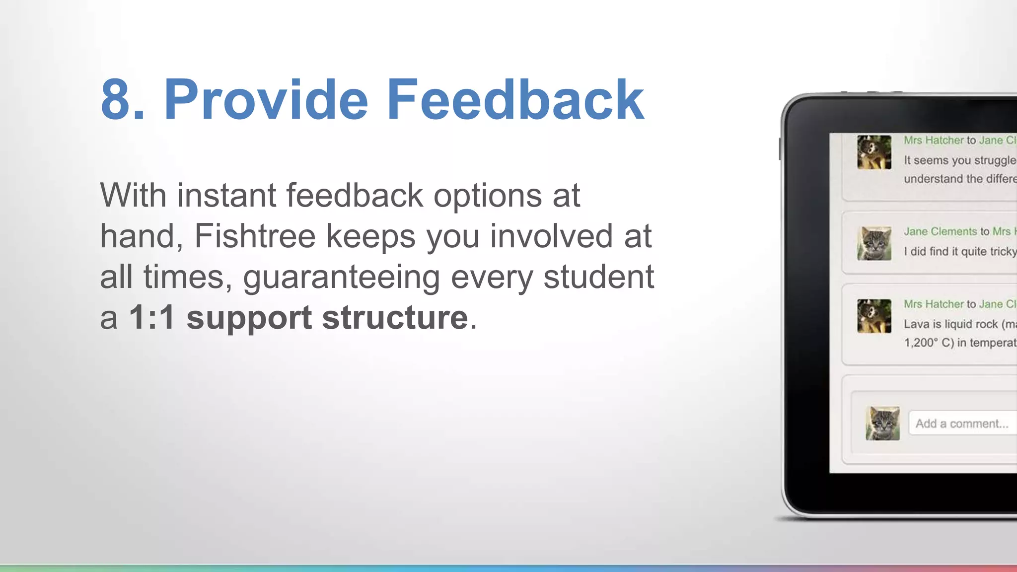 8. Provide Feedback 
With instant feedback options at 
hand, Fishtree keeps you involved at 
all times, guaranteeing every student 
a 1:1 support structure. 
 