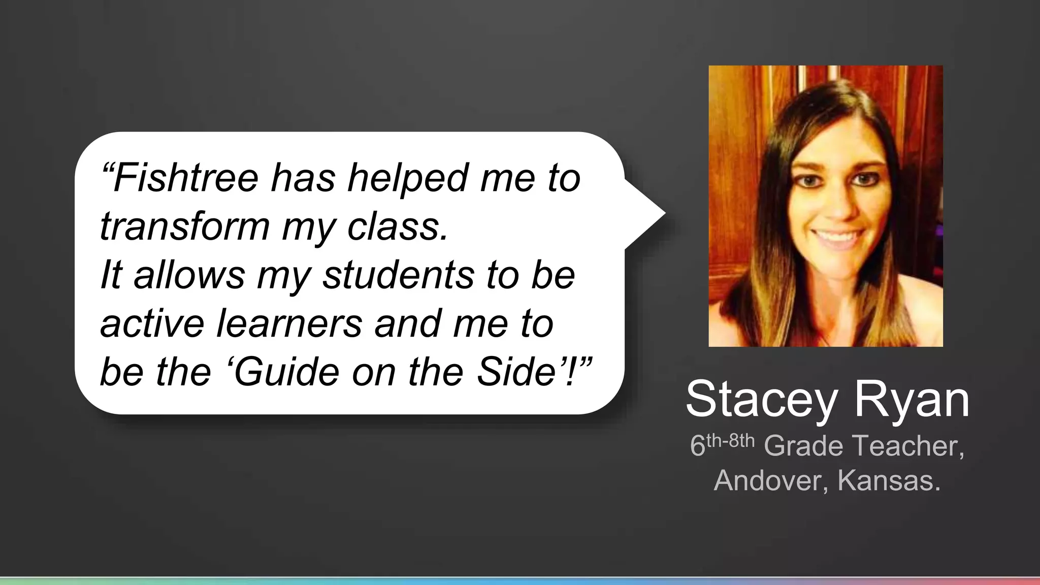 “Fishtree has helped me to 
transform my class. 
It allows my students to be 
active learners and me to 
be the ‘Guide on the Side’!” 
Stacey Ryan 
6th-8th Grade Teacher, 
Andover, Kansas. 
 