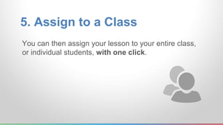 5. Assign to a Class 
You can then assign your lesson to your entire class, 
or individual students, with one click. 
 
